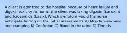 A client is admitted to the hospital because of heart failure and digoxin toxicity. At home, the client was taking digoxin (Lanoxin) and furosemide (Lasix). Which symptom would the nurse anticipate finding on the initial assessment? A) Muscle weakness and cramping B) Confusion C) Blood in the urine D) Tinnitis