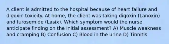 A client is admitted to the hospital because of heart failure and digoxin toxicity. At home, the client was taking digoxin (Lanoxin) and furosemide (Lasix). Which symptom would the nurse anticipate finding on the initial assessment? A) Muscle weakness and cramping B) Confusion C) Blood in the urine D) Tinnitis