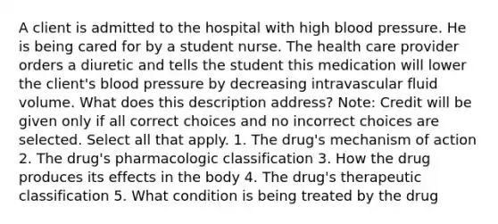 A client is admitted to the hospital with high blood pressure. He is being cared for by a student nurse. The health care provider orders a diuretic and tells the student this medication will lower the client's blood pressure by decreasing intravascular fluid volume. What does this description address? Note: Credit will be given only if all correct choices and no incorrect choices are selected. Select all that apply. 1. The drug's mechanism of action 2. The drug's pharmacologic classification 3. How the drug produces its effects in the body 4. The drug's therapeutic classification 5. What condition is being treated by the drug