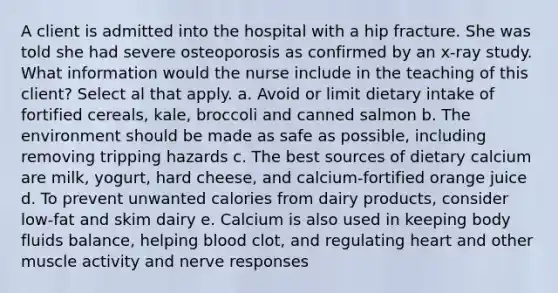 A client is admitted into the hospital with a hip fracture. She was told she had severe osteoporosis as confirmed by an x-ray study. What information would the nurse include in the teaching of this client? Select al that apply. a. Avoid or limit dietary intake of fortified cereals, kale, broccoli and canned salmon b. The environment should be made as safe as possible, including removing tripping hazards c. The best sources of dietary calcium are milk, yogurt, hard cheese, and calcium-fortified orange juice d. To prevent unwanted calories from dairy products, consider low-fat and skim dairy e. Calcium is also used in keeping body fluids balance, helping blood clot, and regulating heart and other muscle activity and nerve responses