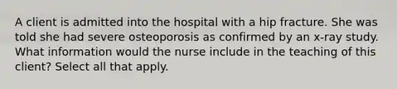 A client is admitted into the hospital with a hip fracture. She was told she had severe osteoporosis as confirmed by an x-ray study. What information would the nurse include in the teaching of this client? Select all that apply.