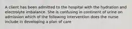 A client has been admitted to the hospital with the hydration and electrolyte imbalance. She is confusing in continent of urine on admission which of the following intervention does the nurse include in developing a plan of care