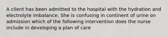 A client has been admitted to the hospital with the hydration and electrolyte imbalance. She is confusing in continent of urine on admission which of the following intervention does the nurse include in developing a plan of care