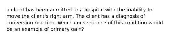 a client has been admitted to a hospital with the inability to move the client's right arm. The client has a diagnosis of conversion reaction. Which consequence of this condition would be an example of primary gain?