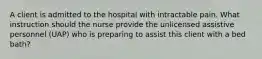 A client is admitted to the hospital with intractable pain. What instruction should the nurse provide the unlicensed assistive personnel (UAP) who is preparing to assist this client with a bed bath?