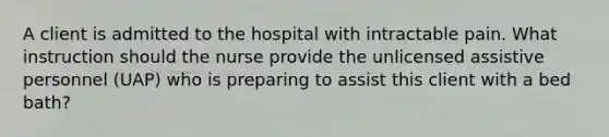 A client is admitted to the hospital with intractable pain. What instruction should the nurse provide the unlicensed assistive personnel (UAP) who is preparing to assist this client with a bed bath?