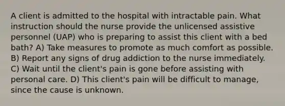 A client is admitted to the hospital with intractable pain. What instruction should the nurse provide the unlicensed assistive personnel (UAP) who is preparing to assist this client with a bed bath? A) Take measures to promote as much comfort as possible. B) Report any signs of drug addiction to the nurse immediately. C) Wait until the client's pain is gone before assisting with personal care. D) This client's pain will be difficult to manage, since the cause is unknown.