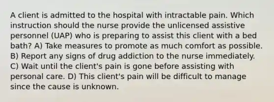 A client is admitted to the hospital with intractable pain. Which instruction should the nurse provide the unlicensed assistive personnel (UAP) who is preparing to assist this client with a bed bath? A) Take measures to promote as much comfort as possible. B) Report any signs of drug addiction to the nurse immediately. C) Wait until the client's pain is gone before assisting with personal care. D) This client's pain will be difficult to manage since the cause is unknown.