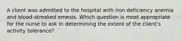 A client was admitted to the hospital with iron deficiency anemia and blood-streaked emesis. Which question is most appropriate for the nurse to ask in determining the extent of the client's activity tolerance?