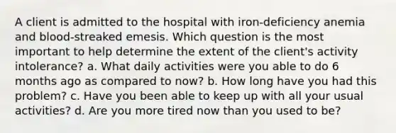 A client is admitted to the hospital with iron-deficiency anemia and blood-streaked emesis. Which question is the most important to help determine the extent of the client's activity intolerance? a. What daily activities were you able to do 6 months ago as compared to now? b. How long have you had this problem? c. Have you been able to keep up with all your usual activities? d. Are you more tired now than you used to be?