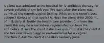 A client was admitted to the hospital for IV antibiotic therapy for severe cellulitis of the left eye. Two days after the client was admitted she reports vaginal itching. What are the nurse's best actions? (Select all that apply.) A. Have the client drink 2500 mL of milk daily. B. Notify the health care provider. C. Inform the client this may be a secondary vaginal infection from the antibiotics. D. Ask the client if she likes yogurt. E. Ask the client if she has ever taken Flagyl or metronidazole for a vaginal infection. F. Ask the client if she like cranberry juice.