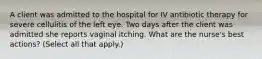 A client was admitted to the hospital for IV antibiotic therapy for severe cellulitis of the left eye. Two days after the client was admitted she reports vaginal itching. What are the nurse's best actions? (Select all that apply.)