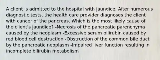 A client is admitted to the hospital with jaundice. After numerous diagnostic tests, the health care provider diagnoses the client with cancer of the pancreas. Which is the most likely cause of the client's jaundice? -Necrosis of the pancreatic parenchyma caused by the neoplasm -Excessive serum bilirubin caused by red blood cell destruction -Obstruction of the common bile duct by the pancreatic neoplasm -Impaired liver function resulting in incomplete bilirubin metabolism