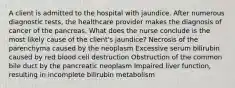 A client is admitted to the hospital with jaundice. After numerous diagnostic tests, the healthcare provider makes the diagnosis of cancer of the pancreas. What does the nurse conclude is the most likely cause of the client's jaundice? Necrosis of the parenchyma caused by the neoplasm Excessive serum bilirubin caused by red blood cell destruction Obstruction of the common bile duct by the pancreatic neoplasm Impaired liver function, resulting in incomplete bilirubin metabolism