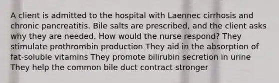 A client is admitted to the hospital with Laennec cirrhosis and chronic pancreatitis. Bile salts are prescribed, and the client asks why they are needed. How would the nurse respond? They stimulate prothrombin production They aid in the absorption of fat-soluble vitamins They promote bilirubin secretion in urine They help the common bile duct contract stronger