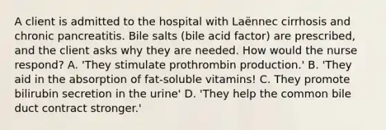 A client is admitted to the hospital with Laënnec cirrhosis and chronic pancreatitis. Bile salts (bile acid factor) are prescribed, and the client asks why they are needed. How would the nurse respond? A. 'They stimulate prothrombin production.' B. 'They aid in the absorption of fat-soluble vitamins! C. They promote bilirubin secretion in the urine' D. 'They help the common bile duct contract stronger.'