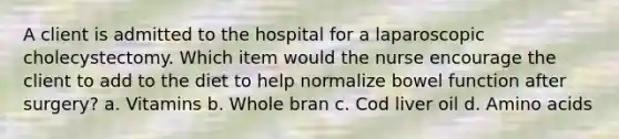 A client is admitted to the hospital for a laparoscopic cholecystectomy. Which item would the nurse encourage the client to add to the diet to help normalize bowel function after surgery? a. Vitamins b. Whole bran c. Cod liver oil d. Amino acids