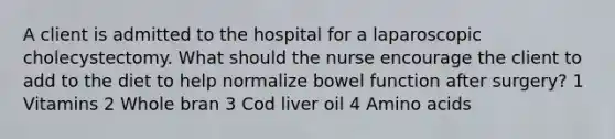 A client is admitted to the hospital for a laparoscopic cholecystectomy. What should the nurse encourage the client to add to the diet to help normalize bowel function after surgery? 1 Vitamins 2 Whole bran 3 Cod liver oil 4 Amino acids