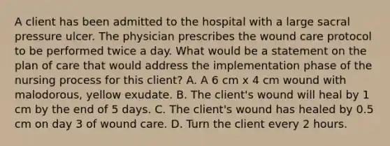 A client has been admitted to the hospital with a large sacral pressure ulcer. The physician prescribes the wound care protocol to be performed twice a day. What would be a statement on the plan of care that would address the implementation phase of the nursing process for this client? A. A 6 cm x 4 cm wound with malodorous, yellow exudate. B. The client's wound will heal by 1 cm by the end of 5 days. C. The client's wound has healed by 0.5 cm on day 3 of wound care. D. Turn the client every 2 hours.