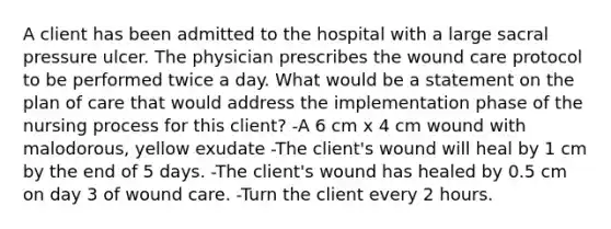 A client has been admitted to the hospital with a large sacral pressure ulcer. The physician prescribes the wound care protocol to be performed twice a day. What would be a statement on the plan of care that would address the implementation phase of the nursing process for this client? -A 6 cm x 4 cm wound with malodorous, yellow exudate -The client's wound will heal by 1 cm by the end of 5 days. -The client's wound has healed by 0.5 cm on day 3 of wound care. -Turn the client every 2 hours.