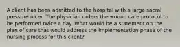 A client has been admitted to the hospital with a large sacral pressure ulcer. The physician orders the wound care protocol to be performed twice a day. What would be a statement on the plan of care that would address the implementation phase of the nursing process for this client?