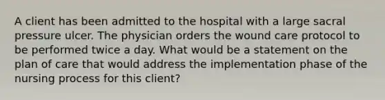 A client has been admitted to the hospital with a large sacral pressure ulcer. The physician orders the wound care protocol to be performed twice a day. What would be a statement on the plan of care that would address the implementation phase of the nursing process for this client?