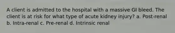 A client is admitted to the hospital with a massive GI bleed. The client is at risk for what type of acute kidney injury? a. Post-renal b. Intra-renal c. Pre-renal d. Intrinsic renal