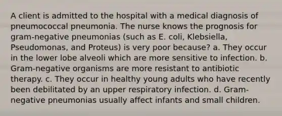 A client is admitted to the hospital with a medical diagnosis of pneumococcal pneumonia. The nurse knows the prognosis for gram-negative pneumonias (such as E. coli, Klebsiella, Pseudomonas, and Proteus) is very poor because? a. They occur in the lower lobe alveoli which are more sensitive to infection. b. Gram-negative organisms are more resistant to antibiotic therapy. c. They occur in healthy young adults who have recently been debilitated by an upper respiratory infection. d. Gram-negative pneumonias usually affect infants and small children.