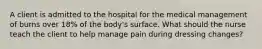 A client is admitted to the hospital for the medical management of burns over 18% of the body's surface. What should the nurse teach the client to help manage pain during dressing changes?