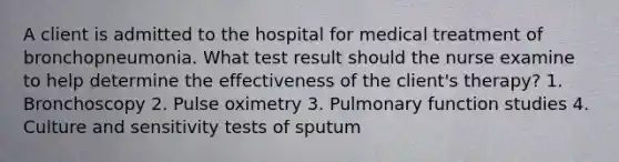 A client is admitted to the hospital for medical treatment of bronchopneumonia. What test result should the nurse examine to help determine the effectiveness of the client's therapy? 1. Bronchoscopy 2. Pulse oximetry 3. Pulmonary function studies 4. Culture and sensitivity tests of sputum