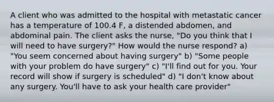 A client who was admitted to the hospital with metastatic cancer has a temperature of 100.4 F, a distended abdomen, and abdominal pain. The client asks the nurse, "Do you think that I will need to have surgery?" How would the nurse respond? a) "You seem concerned about having surgery" b) "Some people with your problem do have surgery" c) "I'll find out for you. Your record will show if surgery is scheduled" d) "I don't know about any surgery. You'll have to ask your health care provider"