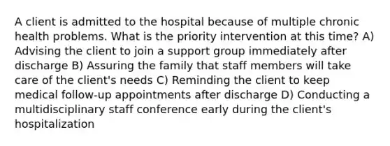 A client is admitted to the hospital because of multiple chronic health problems. What is the priority intervention at this time? A) Advising the client to join a support group immediately after discharge B) Assuring the family that staff members will take care of the client's needs C) Reminding the client to keep medical follow-up appointments after discharge D) Conducting a multidisciplinary staff conference early during the client's hospitalization