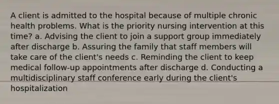 A client is admitted to the hospital because of multiple chronic health problems. What is the priority nursing intervention at this time? a. Advising the client to join a support group immediately after discharge b. Assuring the family that staff members will take care of the client's needs c. Reminding the client to keep medical follow-up appointments after discharge d. Conducting a multidisciplinary staff conference early during the client's hospitalization