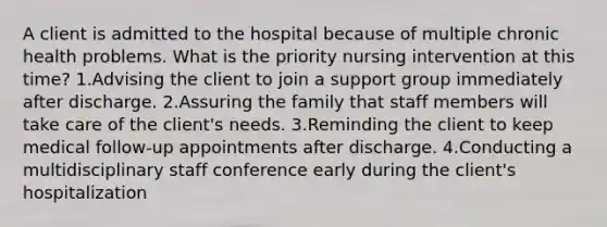 A client is admitted to the hospital because of multiple chronic health problems. What is the priority nursing intervention at this time? 1.Advising the client to join a support group immediately after discharge. 2.Assuring the family that staff members will take care of the client's needs. 3.Reminding the client to keep medical follow-up appointments after discharge. 4.Conducting a multidisciplinary staff conference early during the client's hospitalization