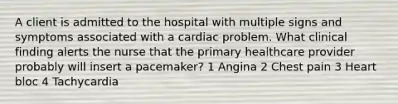 A client is admitted to the hospital with multiple signs and symptoms associated with a cardiac problem. What clinical finding alerts the nurse that the primary healthcare provider probably will insert a pacemaker? 1 Angina 2 Chest pain 3 Heart bloc 4 Tachycardia