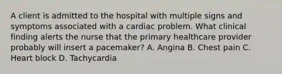 A client is admitted to the hospital with multiple signs and symptoms associated with a cardiac problem. What clinical finding alerts the nurse that the primary healthcare provider probably will insert a pacemaker? A. Angina B. Chest pain C. Heart block D. Tachycardia