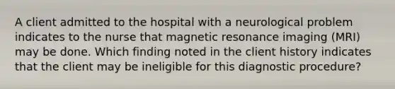 A client admitted to the hospital with a neurological problem indicates to the nurse that magnetic resonance imaging (MRI) may be done. Which finding noted in the client history indicates that the client may be ineligible for this diagnostic procedure?