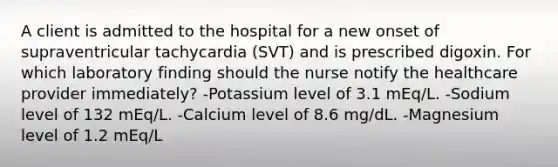 A client is admitted to the hospital for a new onset of supraventricular tachycardia (SVT) and is prescribed digoxin. For which laboratory finding should the nurse notify the healthcare provider immediately? -Potassium level of 3.1 mEq/L. -Sodium level of 132 mEq/L. -Calcium level of 8.6 mg/dL. -Magnesium level of 1.2 mEq/L