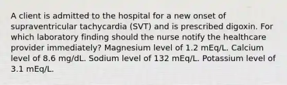 A client is admitted to the hospital for a new onset of supraventricular tachycardia (SVT) and is prescribed digoxin. For which laboratory finding should the nurse notify the healthcare provider immediately? Magnesium level of 1.2 mEq/L. Calcium level of 8.6 mg/dL. Sodium level of 132 mEq/L. Potassium level of 3.1 mEq/L.