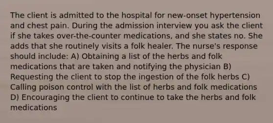 The client is admitted to the hospital for new-onset hypertension and chest pain. During the admission interview you ask the client if she takes over-the-counter medications, and she states no. She adds that she routinely visits a folk healer. The nurse's response should include: A) Obtaining a list of the herbs and folk medications that are taken and notifying the physician B) Requesting the client to stop the ingestion of the folk herbs C) Calling poison control with the list of herbs and folk medications D) Encouraging the client to continue to take the herbs and folk medications