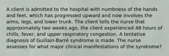 A client is admitted to the hospital with numbness of the hands and feet, which has progressed upward and now involves the arms, legs, and lower trunk. The client tells the nurse that approximately two weeks ago, the client experienced 48 hours of chills, fever, and upper respiratory congestion. A tentative diagnosis of Guillain-Barré syndrome is made. The nurse assesses for what major clinical manifestations of the syndrome?