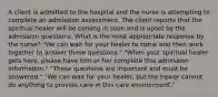 A client is admitted to the hospital and the nurse is attempting to complete an admission assessment. The client reports that the spiritual healer will be coming in soon and is upset by the admission questions. What is the most appropriate response by the nurse? "We can wait for your healer to come and then work together to answer these questions." "When your spiritual healer gets here, please have him or her complete this admission information." "These questions are important and must be answered." "We can wait for your healer, but the healer cannot do anything to provide care in this care environment."