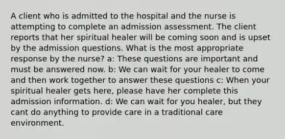 A client who is admitted to the hospital and the nurse is attempting to complete an admission assessment. The client reports that her spiritual healer will be coming soon and is upset by the admission questions. What is the most appropriate response by the nurse? a: These questions are important and must be answered now. b: We can wait for your healer to come and then work together to answer these questions c: When your spiritual healer gets here, please have her complete this admission information. d: We can wait for you healer, but they cant do anything to provide care in a traditional care environment.