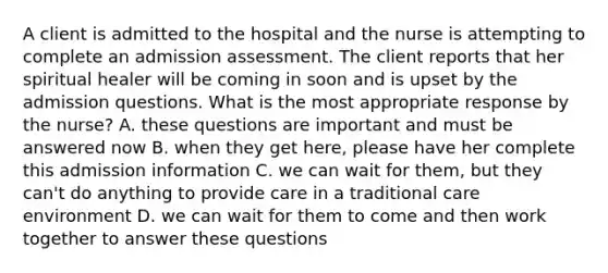 A client is admitted to the hospital and the nurse is attempting to complete an admission assessment. The client reports that her spiritual healer will be coming in soon and is upset by the admission questions. What is the most appropriate response by the nurse? A. these questions are important and must be answered now B. when they get here, please have her complete this admission information C. we can wait for them, but they can't do anything to provide care in a traditional care environment D. we can wait for them to come and then work together to answer these questions