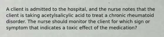 A client is admitted to the hospital, and the nurse notes that the client is taking acetylsalicylic acid to treat a chronic rheumatoid disorder. The nurse should monitor the client for which sign or symptom that indicates a toxic effect of the medication?