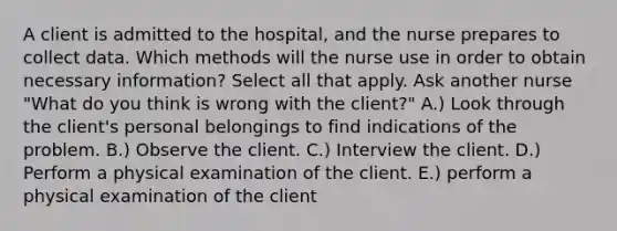 A client is admitted to the hospital, and the nurse prepares to collect data. Which methods will the nurse use in order to obtain necessary information? Select all that apply. Ask another nurse "What do you think is wrong with the client?" A.) Look through the client's personal belongings to find indications of the problem. B.) Observe the client. C.) Interview the client. D.) Perform a physical examination of the client. E.) perform a physical examination of the client