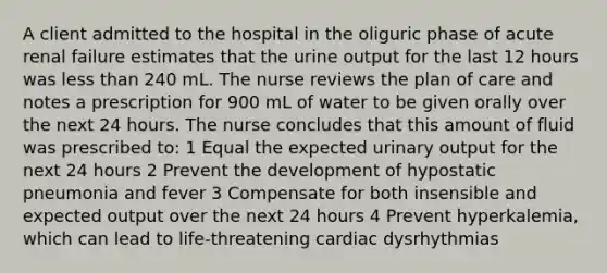 A client admitted to the hospital in the oliguric phase of acute renal failure estimates that the urine output for the last 12 hours was <a href='https://www.questionai.com/knowledge/k7BtlYpAMX-less-than' class='anchor-knowledge'>less than</a> 240 mL. The nurse reviews the plan of care and notes a prescription for 900 mL of water to be given orally over the next 24 hours. The nurse concludes that this amount of fluid was prescribed to: 1 Equal the expected urinary output for the next 24 hours 2 Prevent the development of hypostatic pneumonia and fever 3 Compensate for both insensible and expected output over the next 24 hours 4 Prevent hyperkalemia, which can lead to life-threatening cardiac dysrhythmias