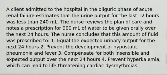 A client admitted to the hospital in the oliguric phase of acute renal failure estimates that the urine output for the last 12 hours was less than 240 mL. The nurse reviews the plan of care and notes a prescription for 900 mL of water to be given orally over the next 24 hours. The nurse concludes that this amount of fluid was prescribed to: 1. Equal the expected urinary output for the next 24 hours 2. Prevent the development of hypostatic pneumonia and fever 3. Compensate for both insensible and expected output over the next 24 hours 4. Prevent hyperkalemia, which can lead to life-threatening cardiac dysrhythmias