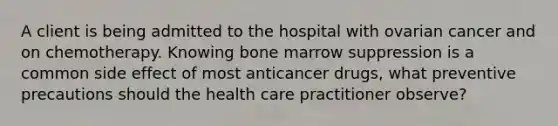 A client is being admitted to the hospital with ovarian cancer and on chemotherapy. Knowing bone marrow suppression is a common side effect of most anticancer drugs, what preventive precautions should the health care practitioner observe?