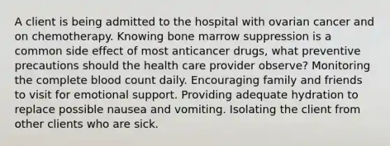 A client is being admitted to the hospital with ovarian cancer and on chemotherapy. Knowing bone marrow suppression is a common side effect of most anticancer drugs, what preventive precautions should the health care provider observe? Monitoring the complete blood count daily. Encouraging family and friends to visit for emotional support. Providing adequate hydration to replace possible nausea and vomiting. Isolating the client from other clients who are sick.